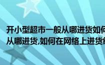 开小型超市一般从哪进货如何在网络上进货(开小型超市一般从哪进货,如何在网络上进货经营)