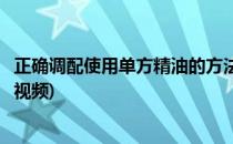 正确调配使用单方精油的方法(正确调配使用单方精油的方法视频)