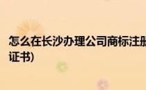 怎么在长沙办理公司商标注册(怎么在长沙办理公司商标注册证书)