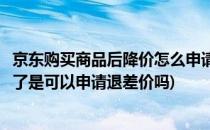 京东购买商品后降价怎么申请价保退差价(京东买完东西降价了是可以申请退差价吗)