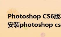 Photoshop CS6版本安装及破解教程(如何安装photoshop cs6破解版)