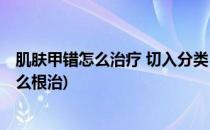 肌肤甲错怎么治疗 切入分类 精准治疗肌肤甲错(肌肤甲错怎么根治)