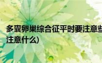 多囊卵巢综合征平时要注意些什么(多囊卵巢综合征平时应该注意什么)