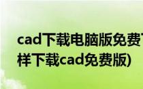 cad下载电脑版免费下载怎么下载(电脑上怎样下载cad免费版)