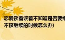 恋爱谈着谈着不知道是否要继续下去该怎么办(不知道恋爱该不该继续的时候怎么办)