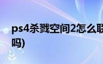 ps4杀戮空间2怎么联机(杀戮空间2联机好玩吗)