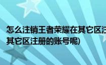 怎么注销王者荣耀在其它区注册的账号(怎么注销王者荣耀在其它区注册的账号呢)