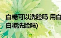 白糖可以洗脸吗 用白糖洗脸的四大好处(能用白糖洗脸吗)