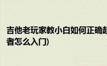 吉他老玩家教小白如何正确起步零基础入门弹吉他(吉他初学者怎么入门)