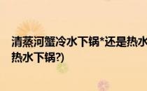 清蒸河蟹冷水下锅*还是热水下锅(清蒸螃蟹是冷水下锅还是热水下锅?)