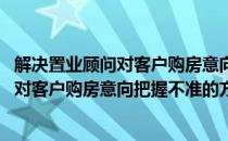 解决置业顾问对客户购房意向把握不准的方法(解决置业顾问对客户购房意向把握不准的方法有)