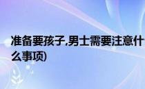 准备要孩子,男士需要注意什么(准备要孩子,男士需要注意什么事项)