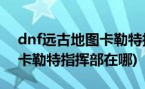 dnf远古地图卡勒特指挥部通关攻略(地下城卡勒特指挥部在哪)