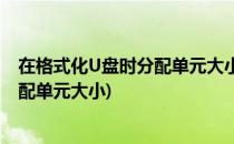 在格式化U盘时分配单元大小设置多少合适(格式化U盘时分配单元大小)