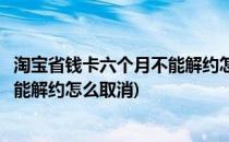 淘宝省钱卡六个月不能解约怎么取消(淘宝省钱月卡六个月不能解约怎么取消)