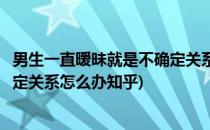 男生一直暧昧就是不确定关系怎么办(男生一直暧昧就是不确定关系怎么办知乎)