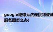 google地球无法连接到登陆服务器怎么办(谷歌地球连不上服务器怎么办)