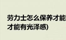 劳力士怎么保养才能有光泽(劳力士怎么保养才能有光泽感)