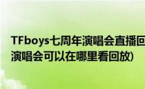 TFboys七周年演唱会直播回放在哪看 怎么看(tfboys7周年演唱会可以在哪里看回放)