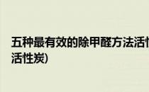 五种最有效的除甲醛方法活性炭竟然只排第4(除甲醛用什么活性炭)