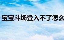 宝宝斗场登入不了怎么办(宝宝斗场官网论坛)