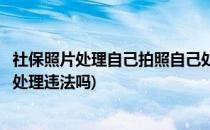 社保照片处理自己拍照自己处理(社保照片处理自己拍照自己处理违法吗)