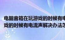 电脑音箱在玩游戏的时候有电流声解决办法(电脑音箱在玩游戏的时候有电流声解决办法怎么办)