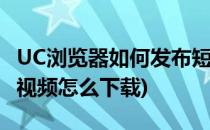 UC浏览器如何发布短视频(手机uc浏览器的短视频怎么下载)