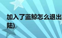 加入了蓝鲸怎么退出(加入了蓝鲸怎么退出登陆)