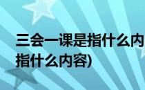 三会一课是指什么内容(安全生产三会一课是指什么内容)