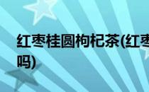 红枣桂圆枸杞茶(红枣桂圆枸杞茶可以天天喝吗)