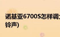 诺基亚6700S怎样调大铃声(诺基亚6100内置铃声)