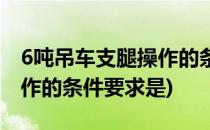 6吨吊车支腿操作的条件要求(6吨吊车支腿操作的条件要求是)