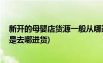 新开的母婴店货源一般从哪进货比较靠谱(母婴店怎么开,都是去哪进货)