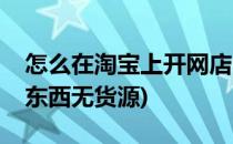 怎么在淘宝上开网店(怎么在淘宝上开网店卖东西无货源)