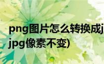 png图片怎么转换成jpg(png图片怎么转换成jpg像素不变)