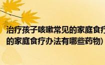 治疗孩子咳嗽常见的家庭食疗办法有哪些(治疗孩子咳嗽常见的家庭食疗办法有哪些药物)