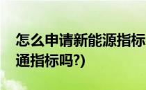 怎么申请新能源指标(申请新能源还能申请普通指标吗?)