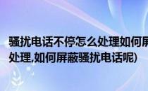 骚扰电话不停怎么处理如何屏蔽骚扰电话(骚扰电话不停怎么处理,如何屏蔽骚扰电话呢)