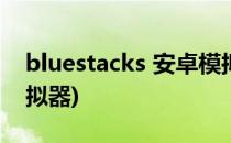 bluestacks 安卓模拟器(BlueStacks安卓模拟器)