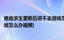 绝地求生更新后进不去游戏怎么办(绝地求生更新后进不去游戏怎么办视频)