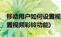 移动用户如何设置视频彩铃(移动用户如何设置视频彩铃功能)