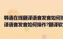 韩语在线翻译语音发音如何操作翻译软件哪个好(韩语在线翻译语音发音如何操作?翻译软件哪个好些)