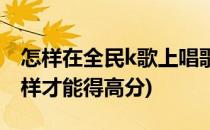 怎样在全民k歌上唱歌得高分(全民k歌唱歌怎样才能得高分)