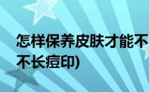 怎样保养皮肤才能不长痘(怎样保养皮肤才能不长痘印)