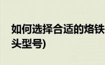 如何选择合适的烙铁头(如何选择合适的烙铁头型号)