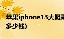 苹果iphone13大概需要多钱(iphone13需要多少钱)