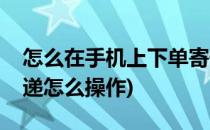 怎么在手机上下单寄快递(在手机上下单寄快递怎么操作)