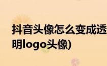 抖音头像怎么变成透明(抖音头像怎么变成透明logo头像)