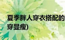 夏季胖人穿衣搭配的显瘦攻略(胖人夏天怎么穿显瘦)